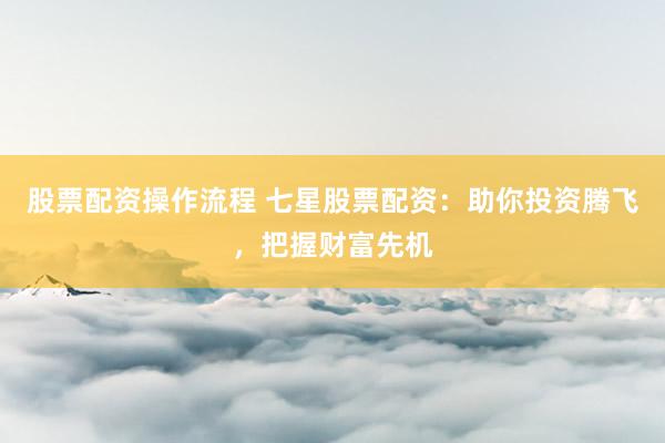 股票配资操作流程 七星股票配资：助你投资腾飞，把握财富先机
