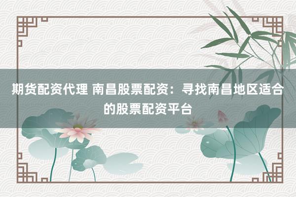 期货配资代理 南昌股票配资：寻找南昌地区适合的股票配资平台