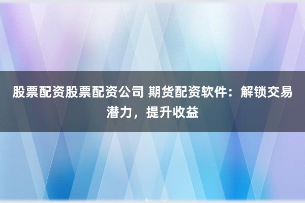 股票配资股票配资公司 期货配资软件：解锁交易潜力，提升收益