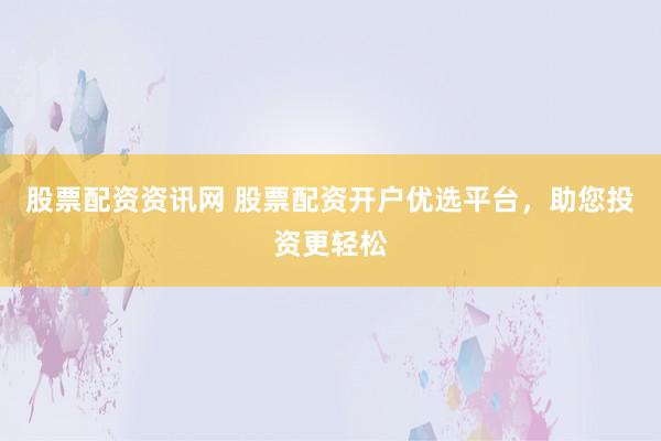 股票配资资讯网 股票配资开户优选平台，助您投资更轻松