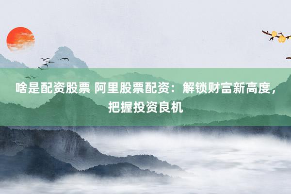 啥是配资股票 阿里股票配资：解锁财富新高度，把握投资良机