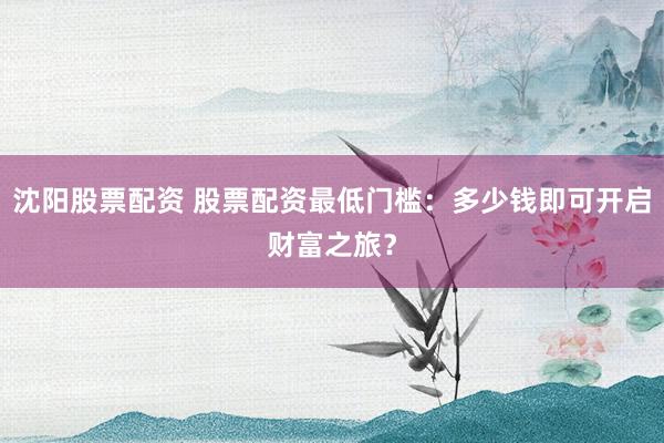 沈阳股票配资 股票配资最低门槛：多少钱即可开启财富之旅？