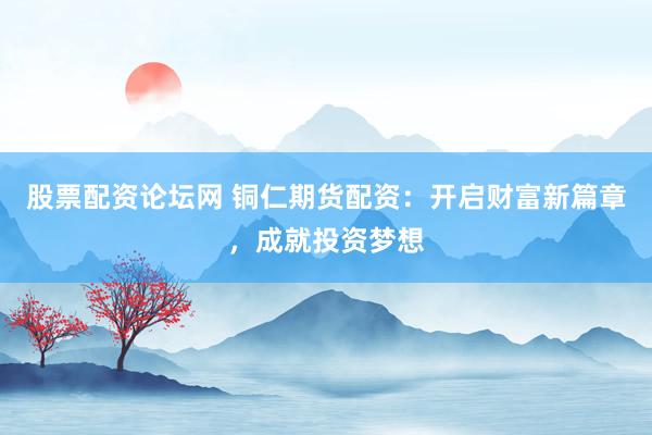 股票配资论坛网 铜仁期货配资：开启财富新篇章，成就投资梦想