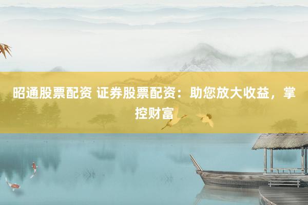 昭通股票配资 证券股票配资：助您放大收益，掌控财富