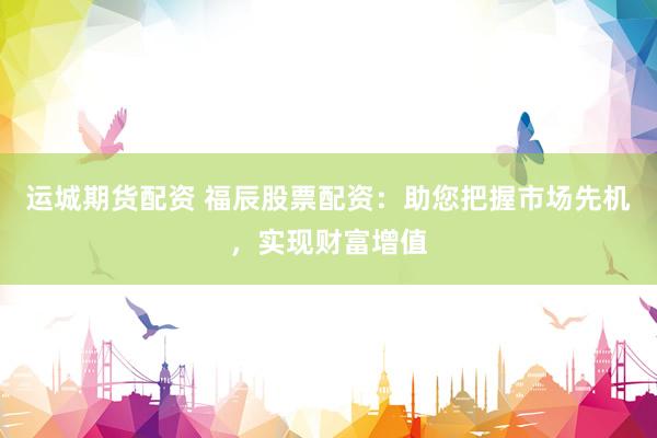 运城期货配资 福辰股票配资：助您把握市场先机，实现财富增值