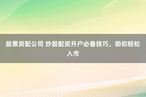 股票资配公司 炒股配资开户必备技巧，助你轻松入市