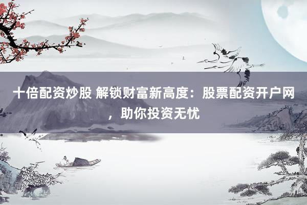 十倍配资炒股 解锁财富新高度：股票配资开户网，助你投资无忧