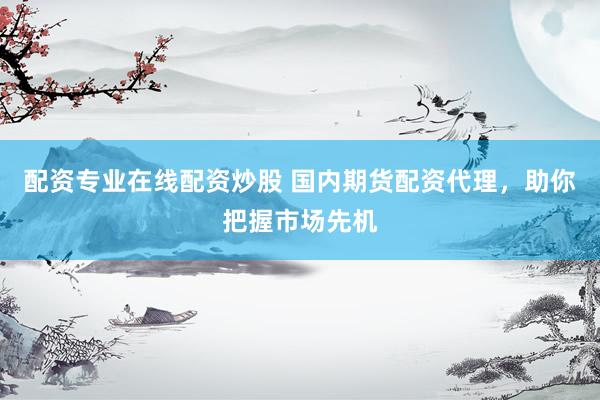 配资专业在线配资炒股 国内期货配资代理，助你把握市场先机