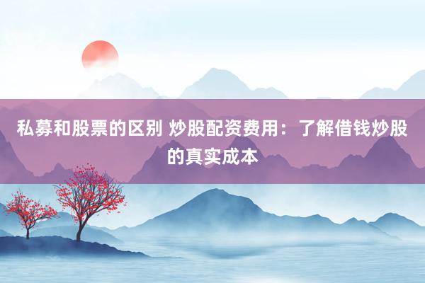 私募和股票的区别 炒股配资费用：了解借钱炒股的真实成本