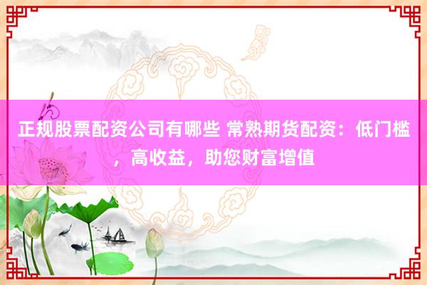 正规股票配资公司有哪些 常熟期货配资：低门槛，高收益，助您财富增值