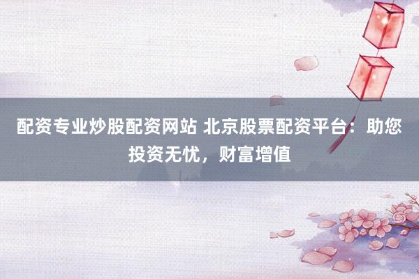 配资专业炒股配资网站 北京股票配资平台：助您投资无忧，财富增值