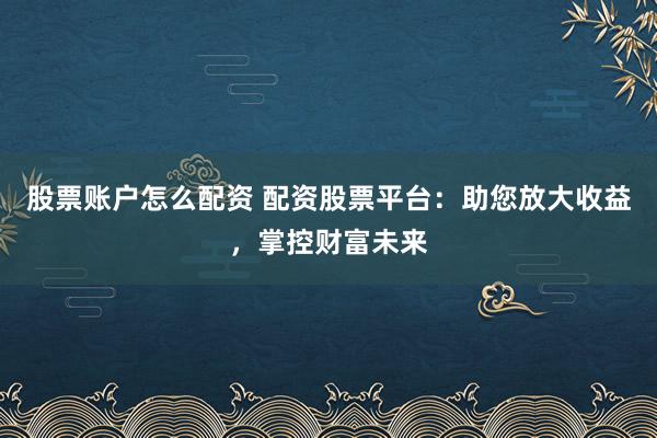 股票账户怎么配资 配资股票平台：助您放大收益，掌控财富未来