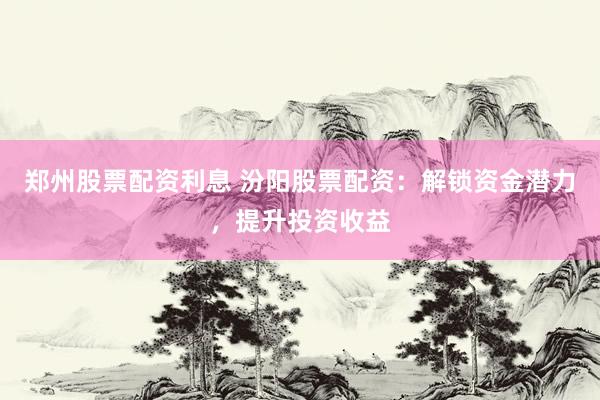 郑州股票配资利息 汾阳股票配资：解锁资金潜力，提升投资收益