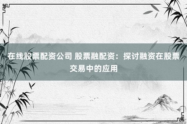 在线股票配资公司 股票融配资：探讨融资在股票交易中的应用
