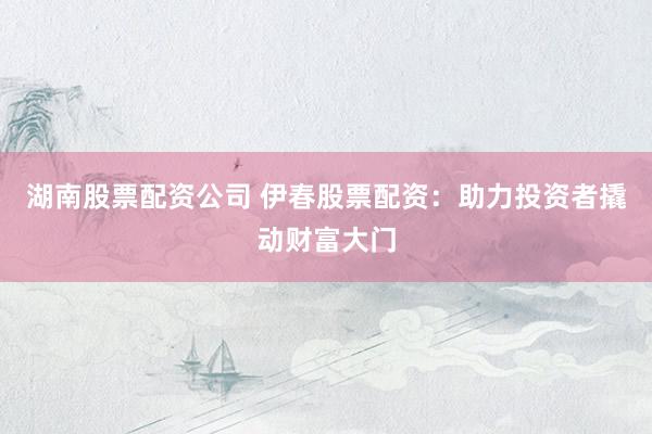湖南股票配资公司 伊春股票配资：助力投资者撬动财富大门