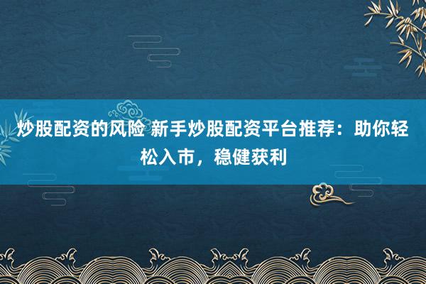 炒股配资的风险 新手炒股配资平台推荐：助你轻松入市，稳健获利