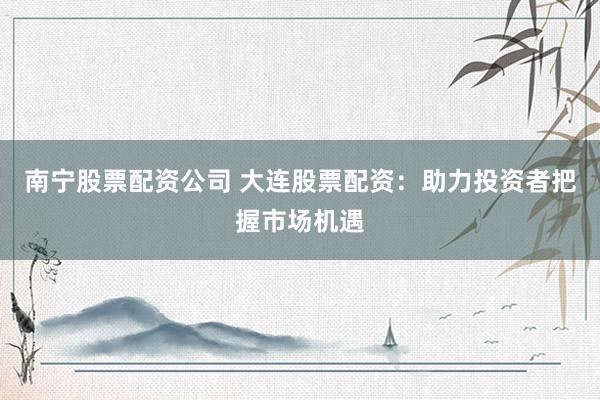 南宁股票配资公司 大连股票配资：助力投资者把握市场机遇