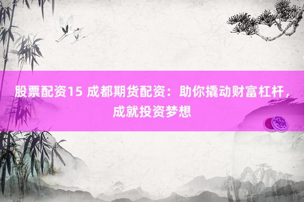 股票配资15 成都期货配资：助你撬动财富杠杆，成就投资梦想