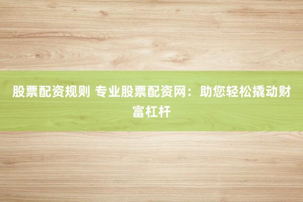 股票配资规则 专业股票配资网：助您轻松撬动财富杠杆