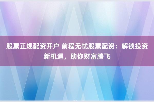 股票正规配资开户 前程无忧股票配资：解锁投资新机遇，助你财富腾飞