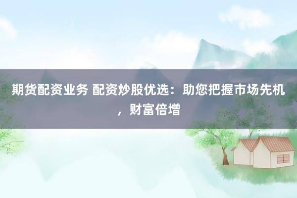 期货配资业务 配资炒股优选：助您把握市场先机，财富倍增