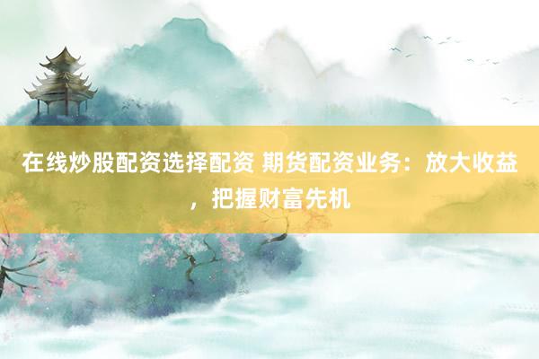 在线炒股配资选择配资 期货配资业务：放大收益，把握财富先机