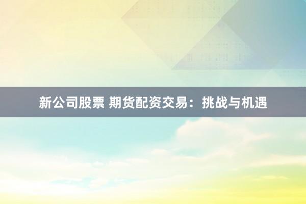 新公司股票 期货配资交易：挑战与机遇