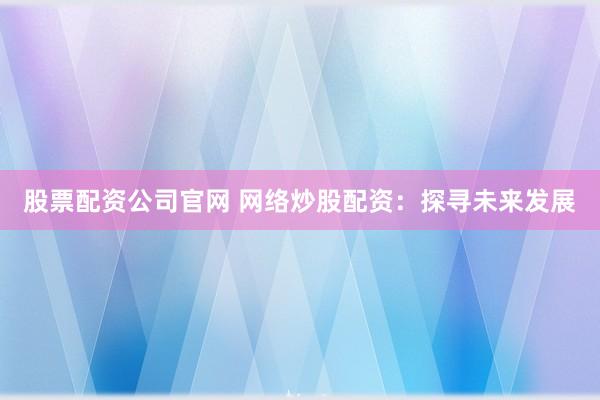 股票配资公司官网 网络炒股配资：探寻未来发展