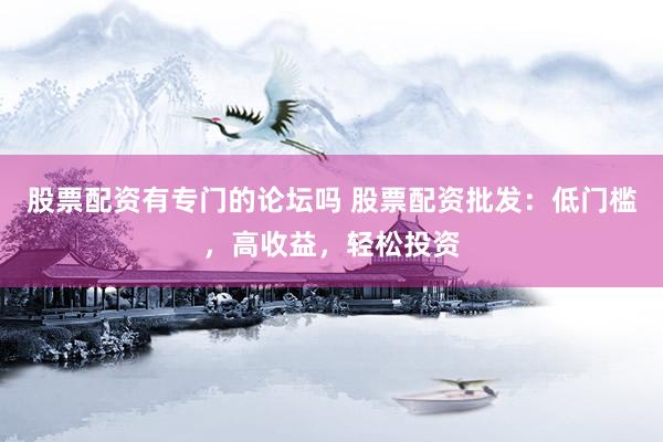 股票配资有专门的论坛吗 股票配资批发：低门槛，高收益，轻松投资