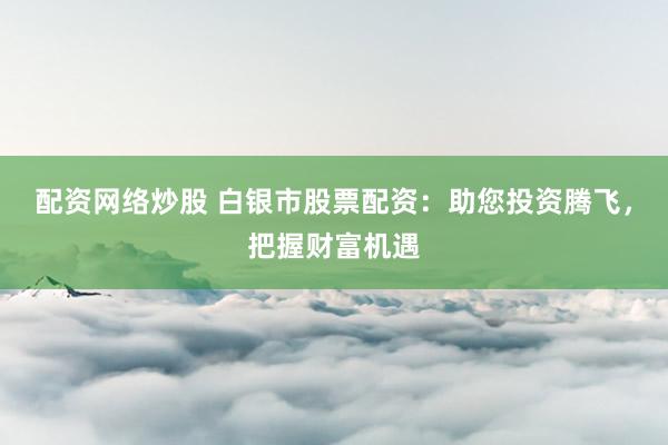配资网络炒股 白银市股票配资：助您投资腾飞，把握财富机遇