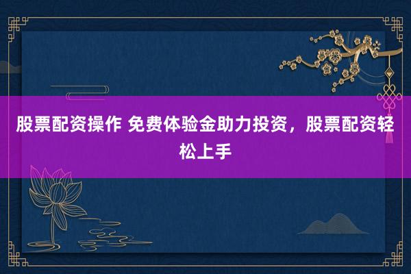 股票配资操作 免费体验金助力投资，股票配资轻松上手