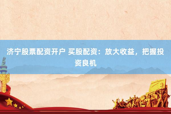 济宁股票配资开户 买股配资：放大收益，把握投资良机