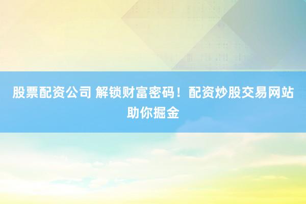股票配资公司 解锁财富密码！配资炒股交易网站助你掘金