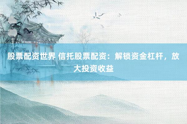 股票配资世界 信托股票配资：解锁资金杠杆，放大投资收益