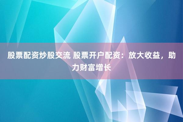 股票配资炒股交流 股票开户配资：放大收益，助力财富增长