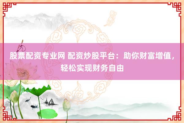 股票配资专业网 配资炒股平台：助你财富增值，轻松实现财务自由