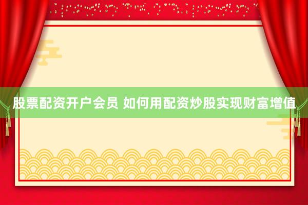 股票配资开户会员 如何用配资炒股实现财富增值