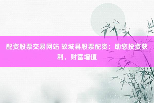 配资股票交易网站 故城县股票配资：助您投资获利，财富增值