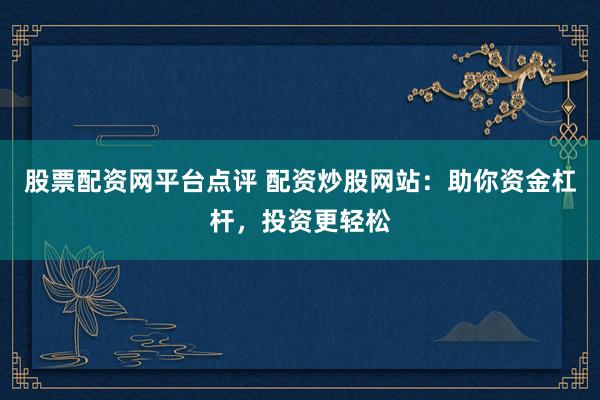 股票配资网平台点评 配资炒股网站：助你资金杠杆，投资更轻松