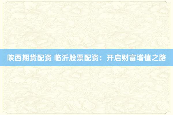 陕西期货配资 临沂股票配资：开启财富增值之路