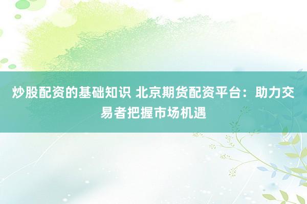 炒股配资的基础知识 北京期货配资平台：助力交易者把握市场机遇