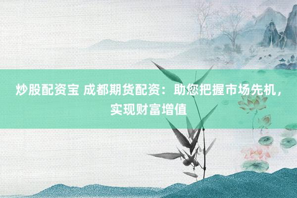 炒股配资宝 成都期货配资：助您把握市场先机，实现财富增值