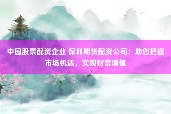 中国股票配资企业 深圳期货配资公司：助您把握市场机遇，实现财富增值