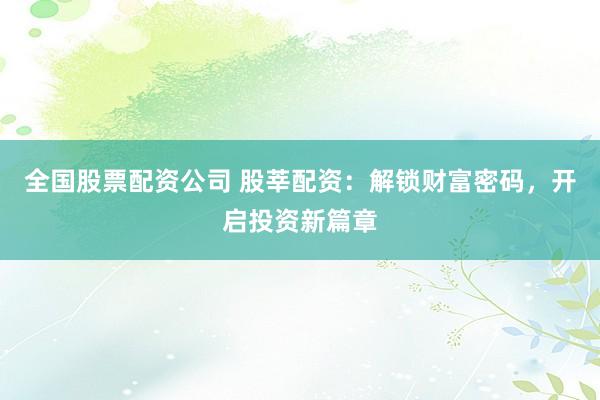 全国股票配资公司 股莘配资：解锁财富密码，开启投资新篇章