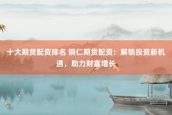 十大期货配资排名 铜仁期货配资：解锁投资新机遇，助力财富增长