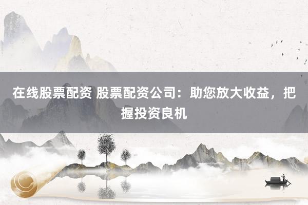 在线股票配资 股票配资公司：助您放大收益，把握投资良机