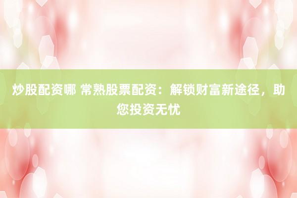 炒股配资哪 常熟股票配资：解锁财富新途径，助您投资无忧