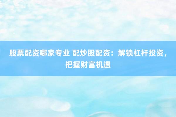 股票配资哪家专业 配炒股配资：解锁杠杆投资，把握财富机遇