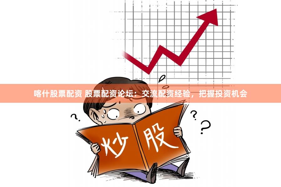 喀什股票配资 股票配资论坛：交流配资经验，把握投资机会