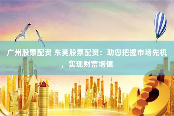 广州股票配资 东莞股票配资：助您把握市场先机，实现财富增值